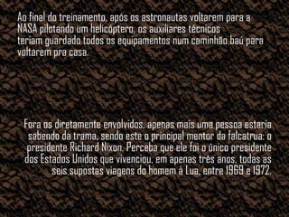 Ao final do treinamento, após os astronautas voltarem para a
NASA pilotando um helicóptero, os auxiliares técnicos
teriam guardado todos os equipamentos num caminhão baú para
voltarem pra casa.




 Fora os diretamente envolvidos, apenas mais uma pessoa estaria
  sabendo da trama, sendo este o principal mentor da falcatrua: o
  presidente Richard Nixon. Perceba que ele foi o único presidente
 dos Estados Unidos que vivenciou, em apenas três anos, todas as
        seis supostas viagens do homem à Lua, entre 1969 e 1972.
 