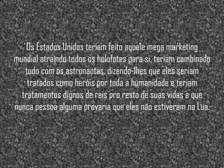 Os Estados Unidos teriam feito aquele mega marketing
mundial atraindo todos os holofotes para si, teriam combinado
   tudo com os astronautas, dizendo-lhes que eles seriam
    tratados como heróis por toda a humanidade e teriam
  tratamentos dignos de reis pro resto de suas vidas e que
nunca pessoa alguma provaria que eles não estiveram na Lua.
 