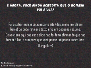 E agora, você ainda acredita que o Homem
                      foi à Lua?



      Para saber mais é só acessar o site (deixarei o link ali em
       baixo) de onde retirei o texto e fiz um pequeno resumo.
    Deixo claro aqui que esse slide não foi feito afirmando que não
    foram à Lua, e sim para que você pense um pouco sobre isso.
                             Obrigada =)



G. Rodrigues
E-mail: family-rc@hotmail.com
 