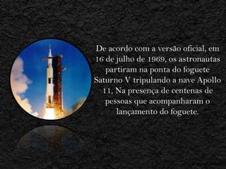 De acordo com a versão oficial, em
16 de julho de 1969, os astronautas
   partiram na ponta do foguete
Saturno V tripulando a nave Apollo
  11, Na presença de centenas de
   pessoas que acompanharam o
      lançamento do foguete.
 