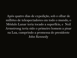 Após quatro dias de expedição, sob o olhar de
milhões de telespectadores em todo o mundo, o
Módulo Lunar teria tocado a superfície, e Neil
Armstrong teria sido o primeiro homem a pisar
 na Lua, cumprindo a promessa do presidente
                John Kennedy
 