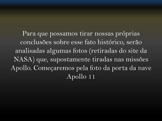 Para que possamos tirar nossas próprias
  conclusões sobre esse fato histórico, serão
 analisadas algumas fotos (retiradas do site da
 NASA) que, supostamente tiradas nas missões
Apollo. Começaremos pela foto da porta da nave
                 Apollo 11
 