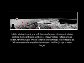 Está é a foto da entrada da nave, onde é encontrada o maior número de direções de
  sombras. Observe onde estão apontadas as setas vermelhas e verão as sombras.
Existem, no mínimo, quatro direções diferentes num lugar onde a única fonte de luz é o
   Sol, sendo assim, todas as sombras deveriam estra paralelas (ou seja, na mesma
                                      direção).
 