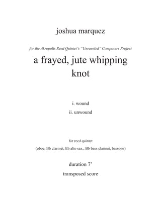 joshua marquez
for the Akropolis Reed Quintet’s “Unraveled” Composers Project
a frayed, jute whipping
knot
i. wound
ii. unwound
for reed quintet
(oboe, Bb clarinet, Eb alto sax., Bb bass clarinet, bassoon)
duration 7’
transposed score
 