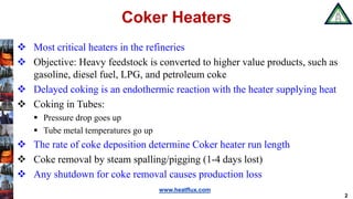 www.heatflux.com
Coker Heaters
 Most critical heaters in the refineries
 Objective: Heavy feedstock is converted to higher value products, such as
gasoline, diesel fuel, LPG, and petroleum coke
 Delayed coking is an endothermic reaction with the heater supplying heat
 Coking in Tubes:
 Pressure drop goes up
 Tube metal temperatures go up
 The rate of coke deposition determine Coker heater run length
 Coke removal by steam spalling/pigging (1-4 days lost)
 Any shutdown for coke removal causes production loss
2
 