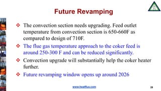 www.heatflux.com
Future Revamping
 The convection section needs upgrading. Feed outlet
temperature from convection section is 650-660F as
compared to design of 710F.
 The flue gas temperature approach to the coker feed is
around 250-300 F and can be reduced significantly.
 Convection upgrade will substantially help the coker heater
further.
 Future revamping window opens up around 2026
28
 