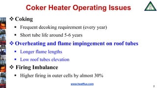 www.heatflux.com
Coker Heater Operating Issues
Coking
 Frequent decoking requirement (every year)
 Short tube life around 5-6 years
Overheating and flame impingement on roof tubes
 Longer flame lengths
 Low roof tubes elevation
 Firing Imbalance
 Higher firing in outer cells by almost 30%
7
 