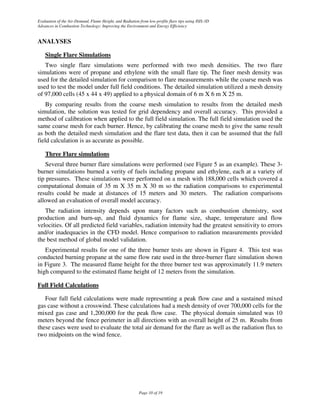 Evaluation of the Air-Demand, Flame Height, and Radiation from low-profile flare tips using ISIS-3D
Advances in Combustion Technology: Improving the Environment and Energy Efficiency


ANALYSES

    Single Flare Simulations
   Two single flare simulations were performed with two mesh densities. The two flare
simulations were of propane and ethylene with the small flare tip. The finer mesh density was
used for the detailed simulation for comparison to flare measurements while the coarse mesh was
used to test the model under full field conditions. The detailed simulation utilized a mesh density
of 97,000 cells (45 x 44 x 49) applied to a physical domain of 6 m X 6 m X 25 m.
    By comparing results from the coarse mesh simulation to results from the detailed mesh
simulation, the solution was tested for grid dependency and overall accuracy. This provided a
method of calibration when applied to the full field simulation. The full field simulation used the
same coarse mesh for each burner. Hence, by calibrating the coarse mesh to give the same result
as both the detailed mesh simulation and the flare test data, then it can be assumed that the full
field calculation is as accurate as possible.

    Three Flare simulations
   Several three burner flare simulations were performed (see Figure 5 as an example). These 3-
burner simulations burned a verity of fuels including propane and ethylene, each at a variety of
tip pressures. These simulations were performed on a mesh with 188,000 cells which covered a
computational domain of 35 m X 35 m X 30 m so the radiation comparisons to experimental
results could be made at distances of 15 meters and 30 meters. The radiation comparisons
allowed an evaluation of overall model accuracy.
   The radiation intensity depends upon many factors such as combustion chemistry, soot
production and burn-up, and fluid dynamics for flame size, shape, temperature and flow
velocities. Of all predicted field variables, radiation intensity had the greatest sensitivity to errors
and/or inadequacies in the CFD model. Hence comparison to radiation measurements provided
the best method of global model validation.
   Experimental results for one of the three burner tests are shown in Figure 4. This test was
conducted burning propane at the same flow rate used in the three-burner flare simulation shown
in Figure 3. The measured flame height for the three burner test was approximately 11.9 meters
high compared to the estimated flame height of 12 meters from the simulation.

Full Field Calculations

   Four full field calculations were made representing a peak flow case and a sustained mixed
gas case without a crosswind. These calculations had a mesh density of over 700,000 cells for the
mixed gas case and 1,200,000 for the peak flow case. The physical domain simulated was 10
meters beyond the fence perimeter in all directions with an overall height of 25 m. Results from
these cases were used to evaluate the total air demand for the flare as well as the radiation flux to
two midpoints on the wind fence.




                                                          Page 10 of 19
 