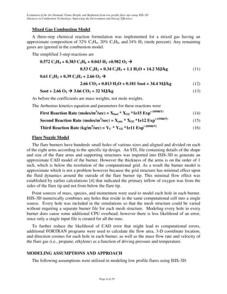 Evaluation of the Air-Demand, Flame Height, and Radiation from low-profile flare tips using ISIS-3D
Advances in Combustion Technology: Improving the Environment and Energy Efficiency


    Mixed Gas Combustion Model
   A three-step chemical reaction formulation was implemented for a mixed gas having an
approximate composition of 32% C2H4, 20% C2H6, and 34% H2 (mole percent). Any remaining
gases are ignored in the combustion model.
    The simplified 3-step reactions are
          0.572 C2H4 + 0.383 C2H6 + 0.043 H2 +0.982 O2
                                           0.53 C2H2 + 0.34 C2H3 + 1.1 H2O + 14.2 MJ/kg                             (11)
          0.61 C2H2 + 0.39 C2H3 + 2.66 O2
                                           2.66 CO2 + 0.813 H2O + 0.181 Soot + 34.4 MJ/kg                           (12)
          Soot + 2.66 O2              3.66 CO2 + 32 MJ/kg                                                           (13)
    As before the coefficients are mass weights, not mole weights.
    The Arrhenius kinetics equation and parameters for these reactions were
          First Reaction Rate (moles/m3/sec) = Xfuel * XO2 *1e15 Exp(-10500/T)                                      (14)
                                                           3                                           (-15500/T)
          Second Reaction Rate (moles/m /sec) = Xmix * XO2 *1e12 Exp                                                (15)
                                                    3                                          (-20500/T)
          Third Reaction Rate (kg/m /sec) = YC * YO2 *1e11 Exp                                                      (16)

    Flare Nozzle Model
   The flare burners have hundreds small holes of various sizes and aligned and divided on each
of the eight arms according to the specific tip design. An STL file containing details of the shape
and size of the flare arms and supporting structures was imported into ISIS-3D to generate an
approximate CAD model of the burner. However the thickness of the arms is on the order of 1
inch, which is below the resolution of the computational grid. As a result the burner model is
approximate which is not a problem however because the grid structure has minimal effect upon
the fluid dynamics around the outside of the flare burner tip. This minimal flow effect was
established by earlier calculations [4] that indicated the primary inflow of oxygen was from the
sides of the flare tip and not from below the flare tip.
   Point sources of mass, species, and momentum were used to model each hole in each burner.
ISIS-3D numerically combines any holes that reside in the same computational cell into a single
source. Every hole was included in the simulations so that the mesh structure could be varied
without requiring a separate burner file for each mesh structure. Modeling every hole in every
burner does cause some additional CPU overhead; however there is less likelihood of an error,
since only a single input file is created for all the runs.
   To further reduce the likelihood of CAD error that might lead to computational errors,
additional FORTRAN programs were used to calculate the flow area, 3-D coordinate location,
and direction cosines for each hole in each burner, as well as the mass flow rate and velocity of
the flare gas (i.e., propane, ethylene) as a function of driving pressure and temperature.

MODELING ASSUMPTIONS AND APPROACH
    The following assumptions were utilized in modeling low profile flares using ISIS-3D:



                                                           Page 4 of 19
 