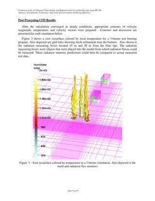 Evaluation of the Air-Demand, Flame Height, and Radiation from low-profile flare tips using ISIS-3D
Advances in Combustion Technology: Improving the Environment and Energy Efficiency


Post Processing CFD Results

   After the calculation converged at steady conditions, appropriate contours of velocity
magnitude, temperature, and velocity vectors were prepared. Contours and discussion are
presented for each simulation below.
   Figure 3 shows a soot isosurface colored by local temperature for a 3-burner test burning
propane. Also depicted are grid lines showing mesh refinement near the burners. Also shown is
the radiation measuring boxes located 15 m and 30 m from the flare tips. The radiation
measuring boxes were objects that were placed into the model from which radiation fluxes could
be extracted. These radiation intensity predictions could then be compared to actual measured
test data.




 Figure 3 – Soot isosurface colored by temperature in a 3 burner simulation. Also depicted is the
                                mesh and radiation flux monitors




                                                           Page 9 of 19
 