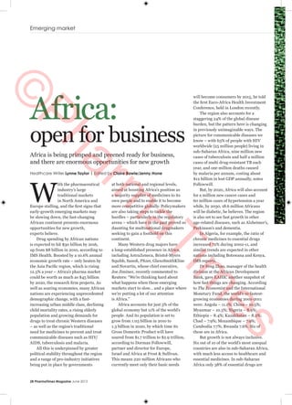 Emerging market
28 PharmaTimes Magazine June 2013
Africa:
open for business
W
ith the pharmaceutical
industry’s large
traditional markets
in North America and
Europe stalling, and the first signs that
early-growth emerging markets may
be slowing down, the fast-changing
African continent presents enormous
opportunities for new growth,
experts believe.
Drug spending by African nations
is expected to hit $30 billion by 2016,
up from $8 billion in 2010, according to
IMS Health. Boosted by a 10.6% annual
economic growth rate – only beaten by
the Asia Pacific region, which is rising
12.5% a year – Africa’s pharma market
could be worth as much as $45 billion
by 2020, the research firm projects. As
well as soaring economies, many African
nations are experiencing unprecedented
demographic change, with a fast-
increasing urban middle class, declining
child mortality rates, a rising elderly
population and growing demands for
drugs to treat chronic Western diseases
– as well as the region’s traditional
need for medicines to prevent and treat
communicable diseases such as HIV/
AIDS, tuberculosis and malaria.
All this is underpinned by greater
political stability throughout the region
and a range of pro-industry initiatives
being put in place by governments
at both national and regional levels,
aimed at boosting Africa’s position as
a majority supplier of medicines to its
own people and to enable it to become
more competitive globally. Policymakers
are also taking steps to tackle the
hurdles – particularly in the regulatory
arena – which have in the past proved so
daunting for multinational drugmakers
seeking to gain a foothold on this
continent.
Many Western drug majors have
a long-established presence in Africa,
including AstraZeneca, Bristol-Myers
Squibb, Sanofi, Pfizer, GlaxoSmithKline
and Novartis, whose chief executive,
Joe Jiminez, recently commented to
Reuters: “We’re thinking hard about
what happens when these emerging
markets start to slow… and a place where
we’re putting a lot of our attention
is Africa.”
Africa accounts for just 3% of the
global economy but 11% of the world’s
people. And its population is set to
grow from 1.03 billion in 2010 to
1.3 billion in 2020, by which time its
Gross Domestic Product will have
soared from $1.7 trillion to $2.9 trillion,
according to Dorman Followwill,
partner and director for Europe,
Israel and Africa at Frost & Sullivan.
This means 220 million Africans who
currently meet only their basic needs
Africa is being primped and preened ready for business,
and there are enormous opportunities for new growth
Healthcare Writer Lynne Taylor | Edited by Claire Bowie/Jenny Hone
will become consumers by 2015, he told
the first Euro-Africa Health Investment
Conference, held in London recently.
The region also accounts for a
staggering 24% of the global disease
burden, but the pattern here is changing
in previously unimaginable ways. The
picture for communicable diseases we
know – with 63% of people with HIV
worldwide (25 million people) living in
sub-Saharan Africa, nine million new
cases of tuberculosis and half a million
cases of multi drug-resistant TB each
year, and one million deaths caused
by malaria per annum, costing about
$12 billion in lost GDP annually, notes
Followwill.
But, by 2020, Africa will also account
for a million new cancer cases and
60 million cases of hypertension a year
while, by 2030, 18.6 million Africans
will be diabetic, he believes. The region
is also set to see fast growth in other
age-related diseases, such as Alzheimer’s,
Parkinson’s and dementia.
In Algeria, for example, the ratio of
chronic medicines to essential drugs
increased 72% during 2002-11, and
similar trends are expected in other
nations including Botswana and Kenya,
IMS reports.
Dr Feng Zhao, manager of the health
division at the African Development
Bank, gave EAHIC another snapshot of
how fast things are changing. According
to The Economist and the International
Monetary Fund, the world’s 10 fastest-
growing economies during 2001-2011
were: Angola – 11.1%; China – 10.5%;
Myanmar – 10.3%; Nigeria – 8.9%;
Ethiopia – 8.4%; Kazakhstan – 8.2%;
Chad – 7.9%; Mozambique – 7.9%;
Cambodia 7.7%; Rwanda 7.6%. Six of
these are in Africa.
But growth is not always inclusive.
Six out of 10 of the world’s most unequal
countries are also in sub-Saharan Africa,
with much less access to healthcare and
essential medicines. In sub-Saharan
Africa only 38% of essential drugs are
©
Pharm
aTim
es
 
