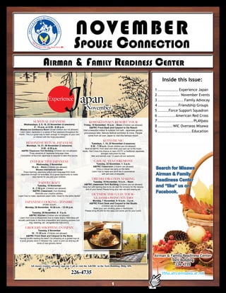 N O VEMBE R
                       LY READINE
                     MI          SS
                   FA


            N&




                                            CE
                                              NT E
          AIRMA




                                                RS
                   E
                                                              SpouSe ConneCtion
              TH




                       Re
                         sour
                              ce For The Total Force




                               AirmAn & FAmily reAdineSS Center


                                                         Japan
                                                                                                                                                      Inside this Issue:
                                                                                                                                                  1 ............... Experience Japan
                                                                                                                                                  2 ................ November Events
                                    Experience                                                                                                    3 ................... Family Advocay
                                                                                                                                                  4 ............... Friendship Groups
                                                                             November                                                             5 ........Force Support Squadron
                                                                                                                                                  6 ............. American Red Cross
                  SURVIVAL JAPANESE                                             KOMAKI ONSEN RESORT TOUR                                          7 .......................... PLAYpass
      Wednesdays, 2, 9, 16, 23 November (4 sessions)                      Friday, 18 November, 10 a.m. - Noon (Children are allowed)
             9 - 10 a.m. or 5:30 - 6:30 p.m.                                     A&FRC Front Desk and Carpool to the Resort
                                                                                                                                                  8 ........... WIC Overseas Misawa
 Misawa Inn Conference Room (Small children are not allowed)              Visit a beautiful indoor & outdoor hot bath, Japanese garden,
 Learn basic Japanese in a series of four sessions throughout the          picturesque lake, Nebuta festival exhibition & more. People
                                                                                                                                                  9 .........................Education
month. This is a great way to learn enough to navigate on your own
                                                                                come from all over Japan to visit this famous resort.
                or interact with the local population!
                                                                                                KOTO MUSIC
        BEYOND SURVIVAL JAPANESE                                                   Tuesdays, 1, 15, 22 November (3 sessions)
         Mondays, 14, 21, 28 November (3 sessions)                                5:30 - 7:30 p.m. (Small children are not allowed)
                      5:30 - 6:30 p.m.                                      Meet at A&FRC front desk and drive your own car to the music
   A&FRC Classroom Torii Building (Children are not allowed)             studio. Don’t miss this chance to learn KOTO, a traditional Japanese
           Three sessions of Japanese language class.                                         stringed instrument for free.
  Completion of Survival Japanese is required to take this course.                 Men and women over 12 years old are welcome.

             INTERACTIVE JAPANESE                                                    CASUAL TEA CEREMONY
                   Wednesday, 2 November                                              Tuesday, 22 November, 1- 3 p.m.
              10 a.m. - Noon (Children are allowed)
                  Misawa International Center
                                                                                    A&FRC Classroom (Children are allowed)
                                                                                        Enjoy a casual tea party on the table.                    Search for Misawa
     Enjoy learning Japanese culture and language from local                       Learn how to make and drink tea in accordance
  Japanese through fun activities. It’s a great opportunity to make                          with set rules of etiquette.                         Airman & Family
              new friends for you and your children.
                                                                                   OBI DECORATION MAKING
                                                                                    Tuesday, 15 November, 10 a.m. - Noon
                                                                                                                                                  Readiness Center
                          PAPER CRAFT
                       Tuesday, 15 November
                  6 - 7:30 p.m. (Children are allowed)
                                                                          A&FRC classroom Torii Building (Children are not allowed)
                                                                         Have fun with leaning how to tie obi (belt for kimono) for the decora-   and “like” us on
                                                                           tion of your home! Please bring your own obi and sewing set.
                  A&FRC Classroom (Torii Building)
                 Rekindle your creative abilities.
                                                                                   OUTSIDE THE GATE TOUR -
                                                                                                                                                  Facebook.
Learn how to make Japanese paper dolls. Great for the entire family!
                                                                                    GLASSBLOWING STUDIO
                                                                                  Monday, 7 November, 9:15 a.m. - 3 p.m.
       JAPANESE COOKING - TONJIRU                                               A&FRC Front Desk and Carpool to the Studio
                               (PORK SOUP)
                                                                                             (Children are not allowed)
       Monday, 28 November, 10:30 a.m. - 12:30 p.m.                                 Make your own drinking glass in Hachinohe.
                          or                                               Please bring ¥3,000 for the class and some yen for your lunch.
            Tuesday, 29 November, 6 - 8 p.m.
         A&FRC Kitchen (Children are not allowed)
 Learn from local professionals how to make tonjiru. Attendees will
actually participate in the food preparation and cooking process (cut-
             ting, cleaning, etc. alongside the instructors).

       GROCERY SHOPPING IN JAPAN
                   Tuesday, 8 November
            10 - 11:30 a.m. (Children are allowed)
        A&FRC Front Desk and Carpool to the Store
 Having trouble reading the label? Go shopping on a guided tour at
 a local grocery store in Misawa City. Learn to pick out and buy all
                     kinds of new grocery items!




                                                                                                                                                  Airman & Family Readiness Center
                                                                                                                                                            Torii Building
             All classes require advance sign-up. Call or visit the A&FRC in the Torii Building, Bldg. 656.                                                   226-4735

                                                           226-4735                                                                                   35fss.afrc@misawa.af.mil

                                                                                                          1
 