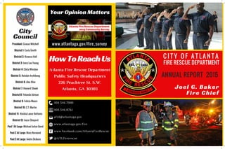 City
Council
CITY OF ATLANTA FIRE
RESCUE DEPARTMENT
ANNUAL REPORT 2015
Joel G. Baker
Fire Chief
HowToReachUs
Atlanta Fire Rescue Department
Public Safety Headquarters
226 Peachtree St. S.W.
Atlanta, GA 30303
404.546.7000
404.546.8761
afrd@atlantaga.gov
www.atlantaga.gov/fire
www.facebook.com/AtlantaFireRescue
@ATLfirerescue
Your Opinion Matters
www.atlantaga.gov/fire_surveyPresident: Ceasar Mitchell
District 1: Carla Smith
District 2: Kwanza Hall
District 3: Ivory Lee Young
District 4: Cleta Winslow
District 5: Natalyn Archibong
District 6: Alex Wan
District 7: Howard Shook
District 8: Yolanda Adrean
District 9: Felicia Moore
District 10: C.T. Martin
District 11: Keisha Lance Bottoms
District 12: Joyce Sheperd
Post 1 At Large: Michael Julian Bond
Post 2 At Large: Mary Norwood
Post 3 At Large: Andre Dickens
FIRE RESCUE DEPARTMENT
C I T Y O F A T L A N T A
 
