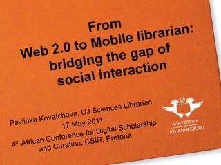 From Web 2.0 to Mobile librarian: bridging the gap of social interaction Pavlinka Kovatcheva, UJ Sciences Librarian 17 May 2011 4th African Conference for Digital Scholarship and Curation, CSIR, Pretoria  