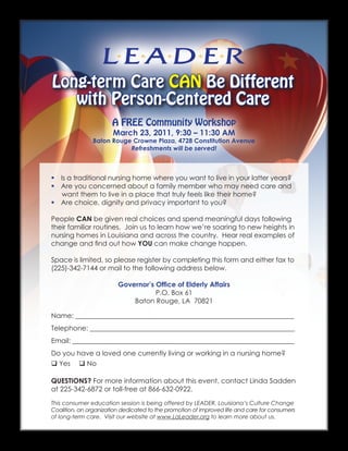Long-term Care CAN Be Different
   with Person-Centered Care
                       A FREE Community Workshop
                       March 23, 2011, 9:30 – 11:30 AM
               Baton Rouge Crowne Plaza, 4728 Constitution Avenue
                          Refreshments will be served!



 Is a traditional nursing home where you want to live in your latter years?
 Are you concerned about a family member who may need care and
   want them to live in a place that truly feels like their home?
 Are choice, dignity and privacy important to you?

People CAN be given real choices and spend meaningful days following
their familiar routines. Join us to learn how we’re soaring to new heights in
nursing homes in Louisiana and across the country. Hear real examples of
change and find out how YOU can make change happen.

Space is limited, so please register by completing this form and either fax to
(225)-342-7144 or mail to the following address below.

                         Governor’s Office of Elderly Affairs
                                    P.O. Box 61
                             Baton Rouge, LA 70821

Name: ________________________________________________________________
Telephone: ____________________________________________________________
Email: _________________________________________________________________
Do you have a loved one currently living or working in a nursing home?
 Yes  No

QUESTIONS? For more information about this event, contact Linda Sadden
at 225-342-6872 or toll-free at 866-632-0922.

This consumer education session is being offered by LEADER, Louisiana’s Culture Change
Coalition, an organization dedicated to the promotion of improved life and care for consumers
of long-term care. Visit our website at www.LaLeader.org to learn more about us.
 