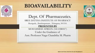 BIOAVAILABILITY
Dept. Of Pharmaceutics.
SREE DATTHA INSTITUTE OF PHARMACY
Sheriguda , Ibrahimpatnam , Telangana, 501510.
PRESENTED BY
MOHAMMED AFREEN (16U21R0017)
Under the Guidance of
Asst. Professor Naga Chandrika M. Pharm
SREE DATTHA INSTITUTE OF PHARMACY 1
 