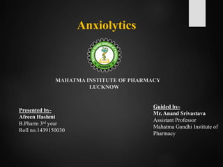 Anxiolytics
Presented by-
Afreen Hashmi
B.Pharm 3rd year
Roll no.1439150030
Guided by-
Mr. Anand Srivastava
Assistant Professor
Mahatma Gandhi Institute of
Pharmacy
MAHATMA INSTITUTE OF PHARMACY
LUCKNOW
 
