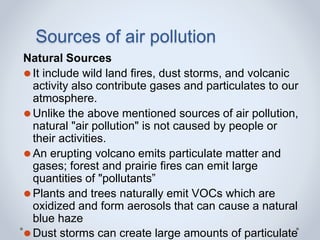 Sources of air pollution
Natural Sources
⚫It include wild land fires, dust storms, and volcanic
activity also contribute gases and particulates to our
atmosphere.
⚫Unlike the above mentioned sources of air pollution,
natural "air pollution" is not caused by people or
their activities.
⚫An erupting volcano emits particulate matter and
gases; forest and prairie fires can emit large
quantities of "pollutants”
⚫Plants and trees naturally emit VOCs which are
oxidized and form aerosols that can cause a natural
blue haze
⚫Dust storms can create large amounts of particulate
 