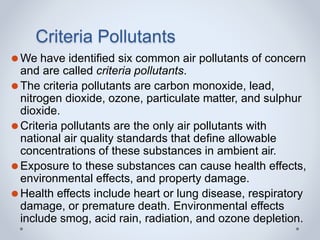 Criteria Pollutants
⚫We have identified six common air pollutants of concern
and are called criteria pollutants.
⚫The criteria pollutants are carbon monoxide, lead,
nitrogen dioxide, ozone, particulate matter, and sulphur
dioxide.
⚫Criteria pollutants are the only air pollutants with
national air quality standards that define allowable
concentrations of these substances in ambient air.
⚫Exposure to these substances can cause health effects,
environmental effects, and property damage.
⚫Health effects include heart or lung disease, respiratory
damage, or premature death. Environmental effects
include smog, acid rain, radiation, and ozone depletion.
 