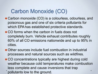 Carbon Monoxide (CO)
⚫Carbon monoxide (CO) is a colourless, odourless, and
poisonous gas and one of six criteria pollutants for
which EPAhas established protective standards.
⚫CO forms when the carbon in fuels does not
completely burn. Vehicle exhaust contributes roughly
60% of all CO emissions nationwide and up to 95% in
cities.
⚫Other sources include fuel combustion in industrial
processes and natural sources such as wildfires.
⚫CO concentrations typically are highest during cold
weather because cold temperatures make combustion
less complete and cause inversions that trap
pollutants low to the ground.
 
