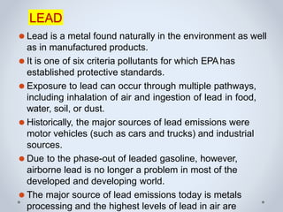 LEAD
⚫ Lead is a metal found naturally in the environment as well
as in manufactured products.
⚫ It is one of six criteria pollutants for which EPAhas
established protective standards.
⚫ Exposure to lead can occur through multiple pathways,
including inhalation of air and ingestion of lead in food,
water, soil, or dust.
⚫ Historically, the major sources of lead emissions were
motor vehicles (such as cars and trucks) and industrial
sources.
⚫ Due to the phase-out of leaded gasoline, however,
airborne lead is no longer a problem in most of the
developed and developing world.
⚫ The major source of lead emissions today is metals
processing and the highest levels of lead in air are
 