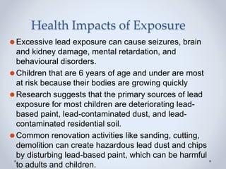 Health Impacts of Exposure
⚫Excessive lead exposure can cause seizures, brain
and kidney damage, mental retardation, and
behavioural disorders.
⚫Children that are 6 years of age and under are most
at risk because their bodies are growing quickly
⚫Research suggests that the primary sources of lead
exposure for most children are deteriorating lead-
based paint, lead-contaminated dust, and lead-
contaminated residential soil.
⚫Common renovation activities like sanding, cutting,
demolition can create hazardous lead dust and chips
by disturbing lead-based paint, which can be harmful
to adults and children.
 