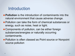 Introduction
⚫Pollution is the introduction of contaminants into the
natural environment that cause adverse change.
⚫Pollution can take the form of chemical substances or
energy, such as noise, heat or light.
⚫Components of pollution, can be either foreign
substances/energies or naturally occurring
contaminants.
⚫Pollution is often classed as Point source or Nonpoint
source pollution
 