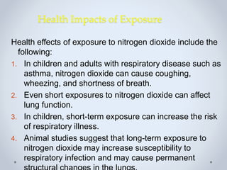 Health Impacts of Exposure
Health effects of exposure to nitrogen dioxide include the
following:
1. In children and adults with respiratory disease such as
asthma, nitrogen dioxide can cause coughing,
wheezing, and shortness of breath.
2. Even short exposures to nitrogen dioxide can affect
lung function.
3. In children, short-term exposure can increase the risk
of respiratory illness.
4. Animal studies suggest that long-term exposure to
nitrogen dioxide may increase susceptibility to
respiratory infection and may cause permanent
 