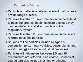 Particulate Matter
⚫Particulate matter is a criteria pollutant that comes in
a wide range of sizes.
⚫Particles less than 10 micrometers in diameter tend
to pose the greatest health concern because they
can be inhaled into and accumulate in the
respiratory system.
⚫Particles less than 2.5 micrometers in diameter are
referred to as fine particles.
⚫Sources of fine particles include all types of
combustion (e.g., motor vehicles, power plants, and
wood burning) and some industrial processes.
⚫Particles with diameters between 2.5 and 10
micrometers are referred to as coarse. Sources of
coarse particles include crushing or grinding
 