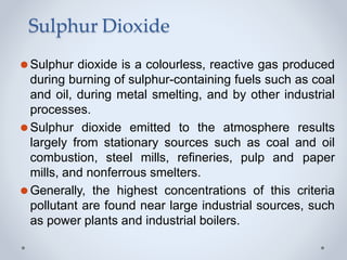 Sulphur Dioxide
⚫Sulphur dioxide is a colourless, reactive gas produced
during burning of sulphur-containing fuels such as coal
and oil, during metal smelting, and by other industrial
processes.
⚫Sulphur dioxide emitted to the atmosphere results
largely from stationary sources such as coal and oil
combustion, steel mills, refineries, pulp and paper
mills, and nonferrous smelters.
⚫Generally, the highest concentrations of this criteria
pollutant are found near large industrial sources, such
as power plants and industrial boilers.
 