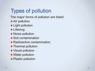 Types of pollution
The major forms of pollution are listed:
⚫ Air pollution
⚫ Light pollution
⚫ Littering
⚫ Noise pollution
⚫ Soil contamination
⚫ Radioactive contamination
⚫ Thermal pollution
⚫ Visual pollution
⚫ Water pollution
⚫ Plastic pollution
 