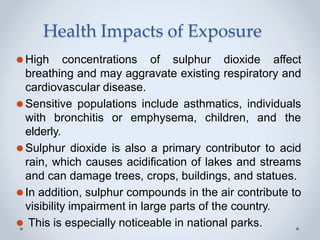 Health Impacts of Exposure
⚫High concentrations of sulphur dioxide affect
breathing and may aggravate existing respiratory and
cardiovascular disease.
⚫Sensitive populations include asthmatics, individuals
with bronchitis or emphysema, children, and the
elderly.
⚫Sulphur dioxide is also a primary contributor to acid
rain, which causes acidification of lakes and streams
and can damage trees, crops, buildings, and statues.
⚫In addition, sulphur compounds in the air contribute to
visibility impairment in large parts of the country.
⚫ This is especially noticeable in national parks.
 