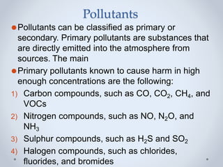 Pollutants
⚫Pollutants can be classified as primary or
secondary. Primary pollutants are substances that
are directly emitted into the atmosphere from
sources. The main
⚫Primary pollutants known to cause harm in high
enough concentrations are the following:
1) Carbon compounds, such as CO, CO2, CH4, and
VOCs
2) Nitrogen compounds, such as NO, N2O, and
NH3
3) Sulphur compounds, such as H2S and SO2
4) Halogen compounds, such as chlorides,
fluorides, and bromides
 