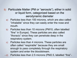 5) Particulate Matter (PM or “aerosols”), either in solid
or liquid form, categorized based on the
aerodynamic diameter
a) Particles less than 100 microns, which are also called
“inhalable” since they can easily enter the nose and
mouth.
b) Particles less than 10 microns (PM10, often labelled
“fine” in Europe). These particles are also called
“thoracic” since they can penetrate deep in the
respiratory system.
c) Particles less than 4 microns. These particles are
often called “respirable” because they are small
enough to pass completely through the respiratory
system and enter the bloodstream.
d) Particles less than 2.5 microns (PM2.5, labelled “fine”
 