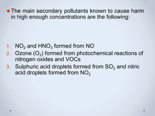 ⚫The main secondary pollutants known to cause harm
in high enough concentrations are the following:
1. NO2 and HNO3 formed from NO
2. Ozone (O3) formed from photochemical reactions of
nitrogen oxides and VOCs
3. Sulphuric acid droplets formed from SO2 and nitric
acid droplets formed from NO2
 