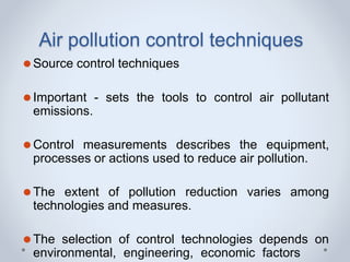Air pollution control techniques
⚫Source control techniques
⚫Important - sets the tools to control air pollutant
emissions.
⚫Control measurements describes the equipment,
processes or actions used to reduce air pollution.
⚫The extent of pollution reduction varies among
technologies and measures.
⚫The selection of control technologies depends on
environmental, engineering, economic factors
 