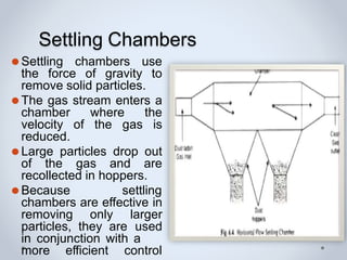 Settling Chambers
⚫Settling chambers use
the force of gravity to
remove solid particles.
⚫The gas stream enters a
chamber where the
velocity of the gas is
reduced.
⚫Large particles drop out
of the gas and are
recollected in hoppers.
⚫Because settling
chambers are effective in
removing only larger
particles, they are used
in conjunction with a
more efficient control
 