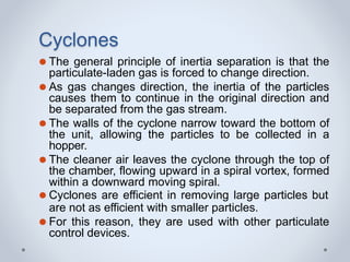 Cyclones
⚫ The general principle of inertia separation is that the
particulate-laden gas is forced to change direction.
⚫ As gas changes direction, the inertia of the particles
causes them to continue in the original direction and
be separated from the gas stream.
⚫ The walls of the cyclone narrow toward the bottom of
the unit, allowing the particles to be collected in a
hopper.
⚫ The cleaner air leaves the cyclone through the top of
the chamber, flowing upward in a spiral vortex, formed
within a downward moving spiral.
⚫ Cyclones are efficient in removing large particles but
are not as efficient with smaller particles.
⚫ For this reason, they are used with other particulate
control devices.
 