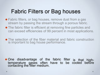 Fabric Filters or Bag houses
⚫ Fabric filters, or bag houses, remove dust from a gas
stream by passing the stream through a porous fabric.
⚫ The fabric filter is efficient at removing fine particles and
can exceed efficiencies of 99 percent in most applications.
⚫ The selection of the fiber material and fabric construction
is important to bag house performance.
is that high-
cooled before
⚫ One disadvantage of the fabric filter
temperature gases often have to be
contacting the filter medium.
 
