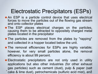 Electrostatic Precipitators (ESPs)
⚫ An ESP is a particle control device that uses electrical
forces to move the particles out of the flowing gas stream
and onto collector plates
⚫ The ESP places electrical charges on the particles,
causing them to be attracted to oppositely charged metal
plates located in the precipitator
⚫ The particles are removed from the plates by "rapping"
and collected in a hopper located below the unit.
⚫ The removal efficiencies for ESPs are highly variable;
however, for very small particles alone, the removal
efficiency is about 99 percent.
⚫ Electrostatic precipitators are not only used in utility
applications but also other industries (for other exhaust
gas particles) such as cement (dust), pulp & paper (salt
cake & lime dust), petrochemicals (sulfuric acid mist), and
 