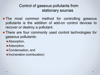 Control of gaseous pollutants from
stationary sources
⚫The most common method for controlling gaseous
pollutants is the addition of add-on control devices to
recover or destroy a pollutant.
⚫There are four commonly used control technologies for
gaseous pollutants:
⚫Absorption,
⚫Adsorption,
⚫Condensation, and
⚫Incineration (combustion)
 