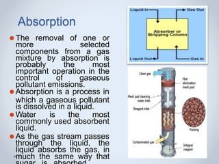 Absorption
⚫The removal of one or
more selected
components from a gas
mixture by absorption is
probably the most
important operation in the
control of gaseous
pollutant emissions.
⚫Absorption is a process in
which a gaseous pollutant
is dissolved in a liquid.
⚫Water is the most
commonly used absorbent
liquid.
⚫As the gas stream passes
through the liquid, the
liquid absorbs the gas, in
much the same way that
 