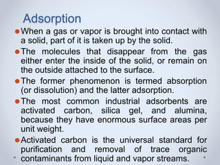 Adsorption
⚫When a gas or vapor is brought into contact with
a solid, part of it is taken up by the solid.
⚫The molecules that disappear from the gas
either enter the inside of the solid, or remain on
the outside attached to the surface.
⚫The former phenomenon is termed absorption
(or dissolution) and the latter adsorption.
⚫The most common industrial adsorbents are
activated carbon, silica gel, and alumina,
because they have enormous surface areas per
unit weight.
⚫Activated carbon is the universal standard for
purification and removal of trace organic
contaminants from liquid and vapor streams.
 