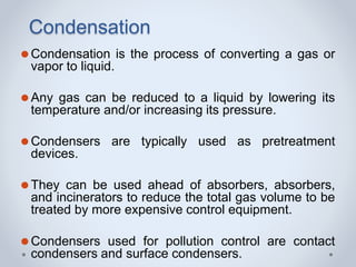 Condensation
⚫Condensation is the process of converting a gas or
vapor to liquid.
⚫Any gas can be reduced to a liquid by lowering its
temperature and/or increasing its pressure.
⚫Condensers are typically used as pretreatment
devices.
⚫They can be used ahead of absorbers, absorbers,
and incinerators to reduce the total gas volume to be
treated by more expensive control equipment.
⚫Condensers used for pollution control are contact
condensers and surface condensers.
 