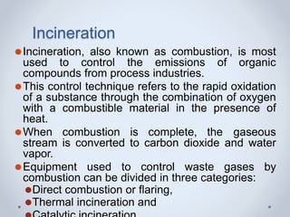 Incineration
⚫Incineration, also known as combustion, is most
used to control the emissions of organic
compounds from process industries.
⚫This control technique refers to the rapid oxidation
of a substance through the combination of oxygen
with a combustible material in the presence of
heat.
⚫When combustion is complete, the gaseous
stream is converted to carbon dioxide and water
vapor.
⚫Equipment used to control waste gases by
combustion can be divided in three categories:
⚫Direct combustion or flaring,
⚫Thermal incineration and
 