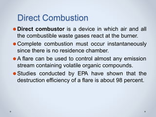 Direct Combustion
⚫Direct combustor is a device in which air and all
the combustible waste gases react at the burner.
⚫Complete combustion must occur instantaneously
since there is no residence chamber.
⚫A flare can be used to control almost any emission
stream containing volatile organic compounds.
⚫Studies conducted by EPA have shown that the
destruction efficiency of a flare is about 98 percent.
 