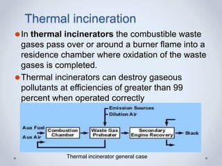Thermal incineration
⚫In thermal incinerators the combustible waste
gases pass over or around a burner flame into a
residence chamber where oxidation of the waste
gases is completed.
⚫Thermal incinerators can destroy gaseous
pollutants at efficiencies of greater than 99
percent when operated correctly
Thermal incinerator general case
 