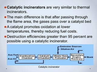 ⚫Catalytic incinerators are very similar to thermal
incinerators.
⚫The main difference is that after passing through
the flame area, the gases pass over a catalyst bed
⚫A catalyst promotes oxidation at lower
temperatures, thereby reducing fuel costs.
⚫Destruction efficiencies greater than 95 percent are
possible using a catalytic incinerator.
Catalytic incinerator
 