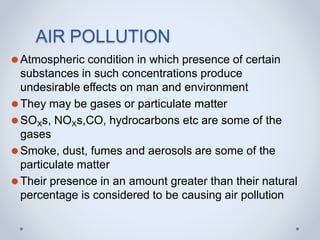 AIR POLLUTION
⚫Atmospheric condition in which presence of certain
substances in such concentrations produce
undesirable effects on man and environment
⚫They may be gases or particulate matter
⚫SOXs, NOXs,CO, hydrocarbons etc are some of the
gases
⚫Smoke, dust, fumes and aerosols are some of the
particulate matter
⚫Their presence in an amount greater than their natural
percentage is considered to be causing air pollution
 