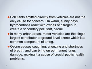⚫Pollutants emitted directly from vehicles are not the
only cause for concern. On warm, sunny days,
hydrocarbons react with oxides of nitrogen to
create a secondary pollutant, ozone.
⚫In many urban areas, motor vehicles are the single
largest contributor to ground-level ozone which is a
common component of smog.
⚫Ozone causes coughing, sneezing and shortness
of breath, and can bring on permanent lungs
damage, making it a cause of crucial public health
problems.
 
